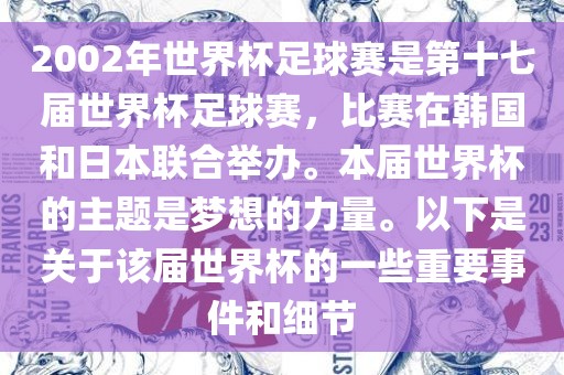2002年世界杯足球赛是第十七届世界杯足球赛，比赛在韩国和日本联合举办。本届世界杯的主题是梦想的力量。以下是关于该届世界杯的一些重要事件和细节