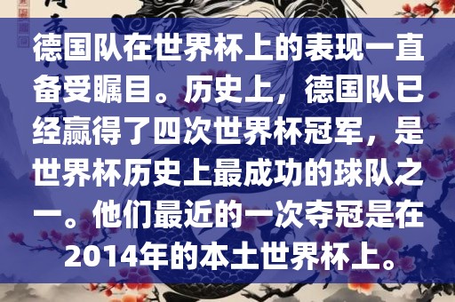 德国队在世界杯上的表现一直备受瞩目。历史上，德国队已经赢得了四次世界杯冠军，是世界杯历史上最成功的球队之一。他们最近的一次夺冠是在2014年的本土世界杯上。