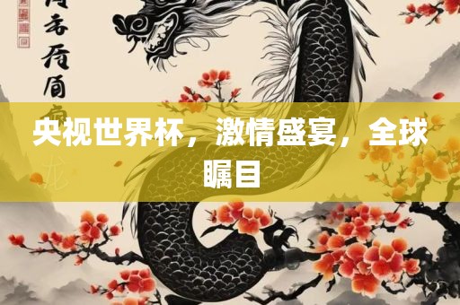 央视世界杯，激情盛宴，全球瞩目