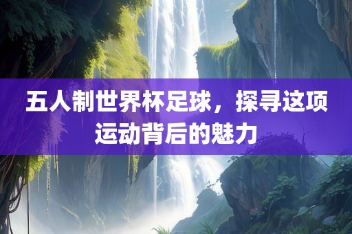 五人制世界杯足球，探寻这项运动背后的魅力