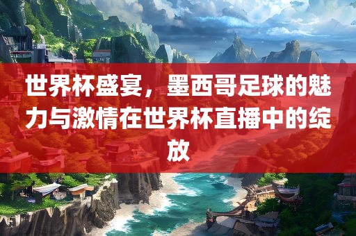 世界杯盛宴，墨西哥足球的魅力与激情在世界杯直播中的绽放