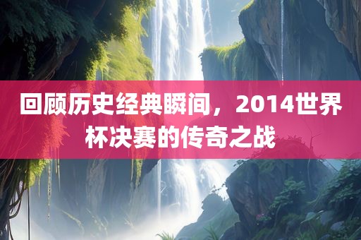 回顾历史经典瞬间，2014世界杯决赛的传奇之战