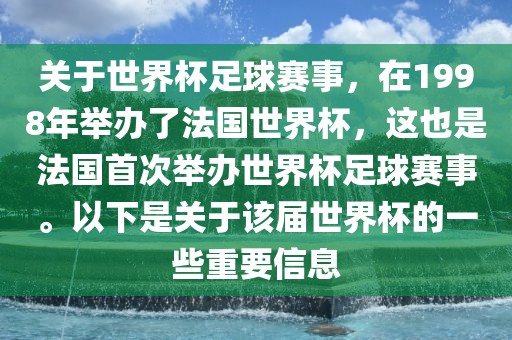 关于世界杯足球赛事，在1998年举办了法国世界杯，这也是法国首次举办世界杯足球赛事。以下是关于该届世界杯的一些重要信息