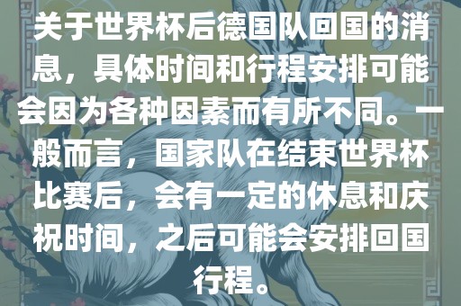 关于世界杯后德国队回国的消息，具体时间和行程安排可能会因为各种因素而有所不同。一般而言，国家队在结束世界杯比赛后，会有一定的休息和庆祝时间，之后可能会安排回国行程。