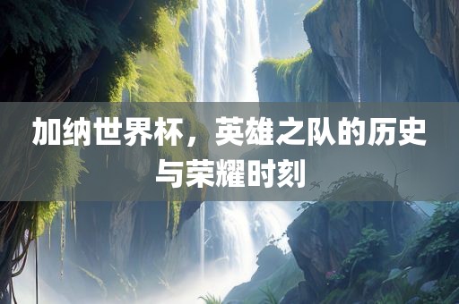 加纳世界杯，英雄之队的历史与荣耀时刻