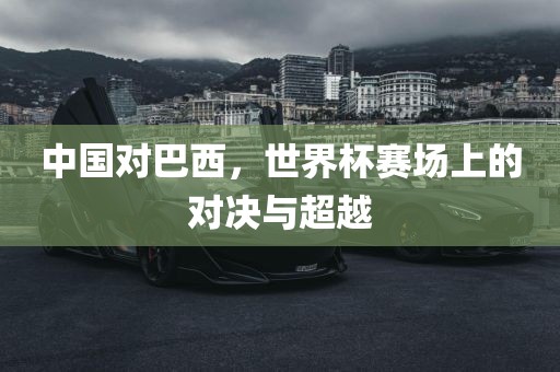 中国对巴西，世界杯赛场上的对决与超越