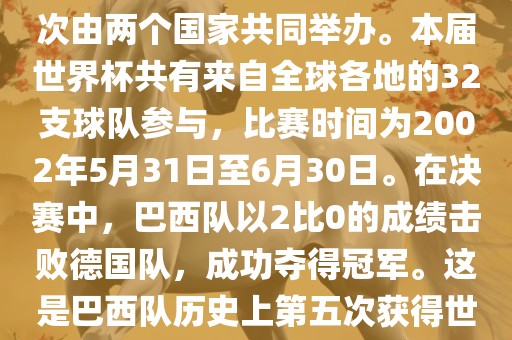 2002年世界杯足球赛是第17届世界杯足球赛事，比赛在韩国和日本共同举办，这是世界杯首次在亚洲地区举办，也是首次由两个国家共同举办。本届世界杯共有来自全球各地的32支球队参与，比赛时间为2002年5月31日至6月30日。在决赛中，巴西队以2比0的成绩击败德国队，成功夺得冠军。这是巴西队历史上第五次获得世界杯冠军。此外，本届世界杯还创造了许多其他纪录和亮点，例如中国男子足球队首次参加世界杯决赛圈比赛等。