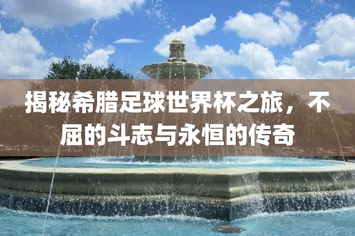 揭秘希腊足球世界杯之旅，不屈的斗志与永恒的传奇