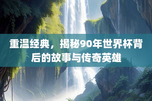 重温经典，揭秘90年世界杯背后的故事与传奇英雄