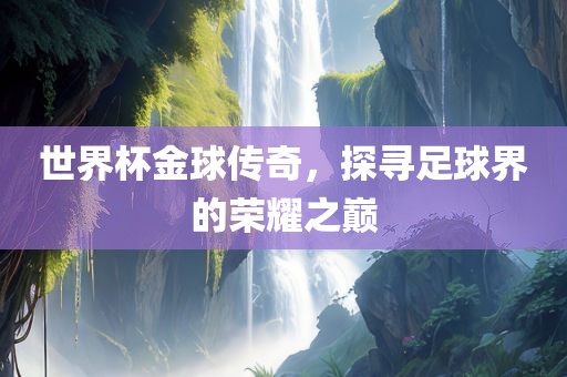 世界杯金球传奇，探寻足球界的荣耀之巅