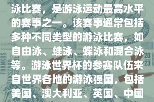 游泳世界杯是一项全球性的游泳比赛，是游泳运动最高水平的赛事之一。该赛事通常包括多种不同类型的游泳比赛，如自由泳、蛙泳、蝶泳和混合泳等。游泳世界杯的参赛队伍来自世界各地的游泳强国，包括美国、澳大利亚、英国、中国等。
