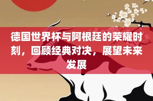德国世界杯与阿根廷的荣耀时刻，回顾经典对决，展望未来发展