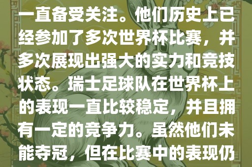 瑞士足球队在世界杯上的表现一直备受关注。他们历史上已经参加了多次世界杯比赛，并多次展现出强大的实力和竞技状态。瑞士足球队在世界杯上的表现一直比较稳定，并且拥有一定的竞争力。虽然他们未能夺冠，但在比赛中的表现仍然令人印象深刻。
