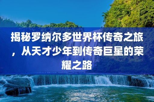 揭秘罗纳尔多世界杯传奇之旅，从天才少年到传奇巨星的荣耀之路