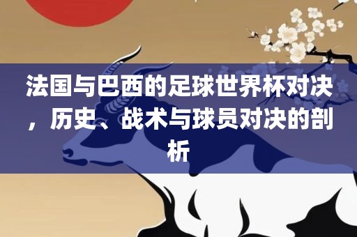 法国与巴西的足球世界杯对决，历史、战术与球员对决的剖析