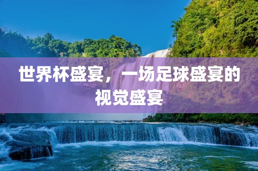 世界杯盛宴，一场足球盛宴的视觉盛宴