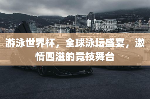 游泳世界杯，全球泳坛盛宴，激情四溢的竞技舞台