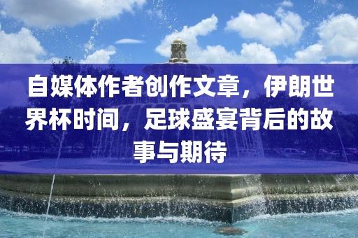 自媒体作者创作文章，伊朗世界杯时间，足球盛宴背后的故事与期待