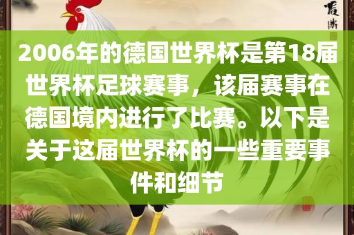 2006年的德国世界杯是第18届世界杯足球赛事，该届赛事在德国境内进行了比赛。以下是关于这届世界杯的一些重要事件和细节
