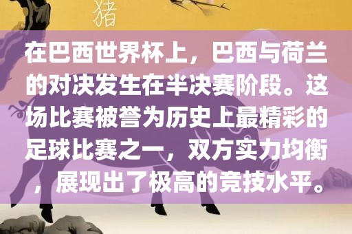 在巴西世界杯上，巴西与荷兰的对决发生在半决赛阶段。这场比赛被誉为历史上最精彩的足球比赛之一，双方实力均衡，展现出了极高的竞技水平。