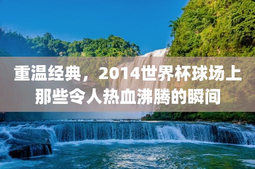 重温经典，2014世界杯球场上那些令人热血沸腾的瞬间