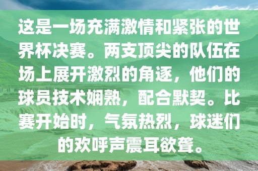 这是一场充满激情和紧张的世界杯决赛。两支顶尖的队伍在场上展开激烈的角逐，他们的球员技术娴熟，配合默契。比赛开始时，气氛热烈，球迷们的欢呼声震耳欲聋。