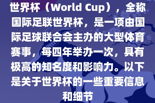 世界杯（World Cup），全称国际足联世界杯，是一项由国际足球联合会主办的大型体育赛事，每四年举办一次，具有极高的知名度和影响力。以下是关于世界杯的一些重要信息和细节
