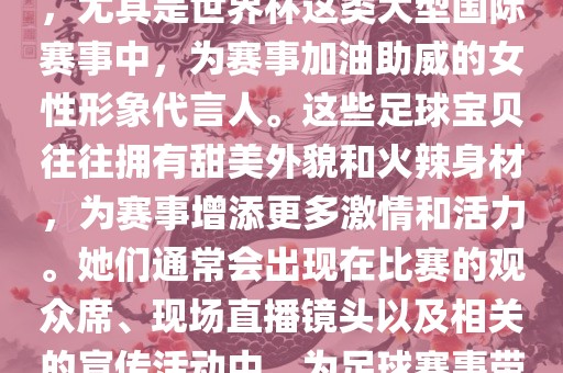 足球宝贝指的是在足球赛事中，尤其是世界杯这类大型国际赛事中，为赛事加油助威的女性形象代言人。这些足球宝贝往往拥有甜美外貌和火辣身材，为赛事增添更多激情和活力。她们通常会出现在比赛的观众席、现场直播镜头以及相关的宣传活动中，为足球赛事带来了更多的关注度和话题性。