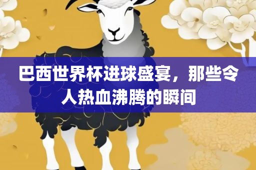 巴西世界杯进球盛宴，那些令人热血沸腾的瞬间
