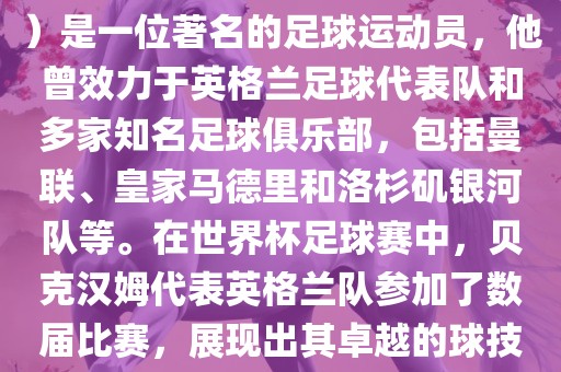贝克汉姆（David Beckham）是一位著名的足球运动员，他曾效力于英格兰足球代表队和多家知名足球俱乐部，包括曼联、皇家马德里和洛杉矶银河队等。在世界杯足球赛中，贝克汉姆代表英格兰队参加了数届比赛，展现出其卓越的球技和魅力。