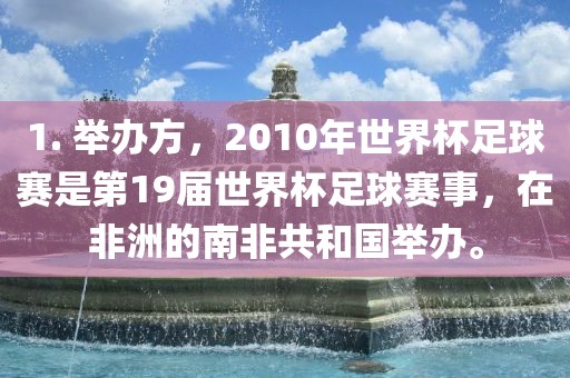 1. 举办方，2010年世界杯足球赛是第19届世界杯足球赛事，在非洲的南非共和国举办。