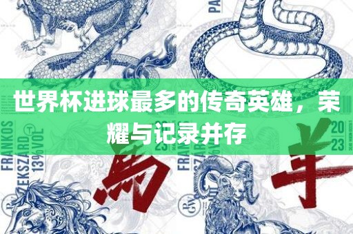 世界杯进球最多的传奇英雄，荣耀与记录并存