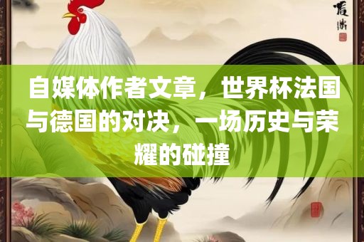 自媒体作者文章，世界杯法国与德国的对决，一场历史与荣耀的碰撞
