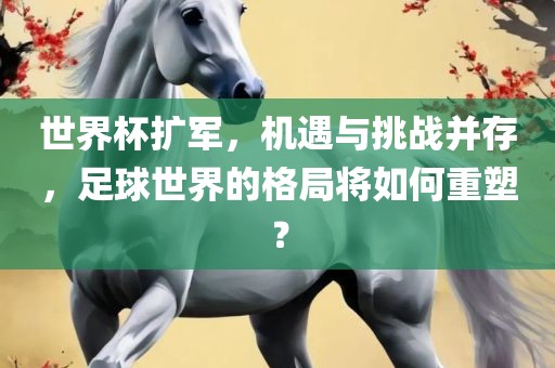 世界杯扩军，机遇与挑战并存，足球世界的格局将如何重塑？