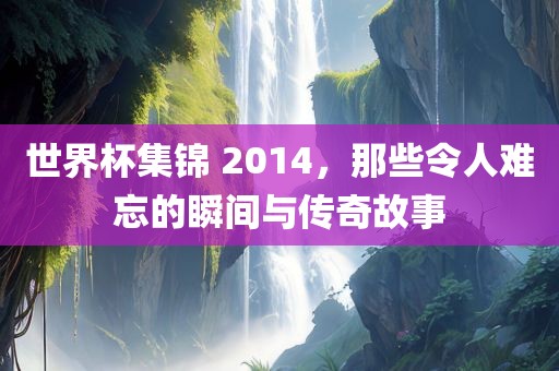 世界杯集锦 2014，那些令人难忘的瞬间与传奇故事