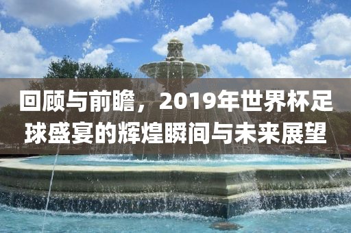 回顾与前瞻，2019年世界杯足球盛宴的辉煌瞬间与未来展望