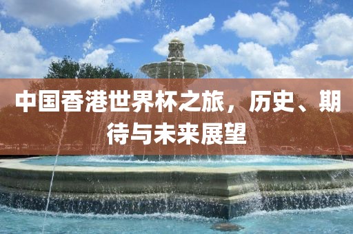 中国香港世界杯之旅，历史、期待与未来展望