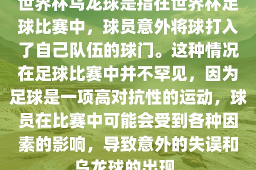 世界杯乌龙球是指在世界杯足球比赛中，球员意外将球打入了自己队伍的球门。这种情况在足球比赛中并不罕见，因为足球是一项高对抗性的运动，球员在比赛中可能会受到各种因素的影响，导致意外的失误和乌龙球的出现。