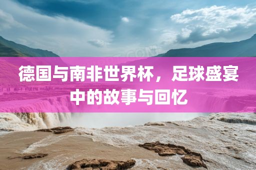 德国与南非世界杯，足球盛宴中的故事与回忆
