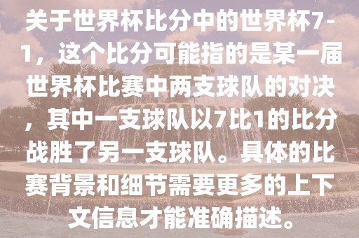 关于世界杯比分中的世界杯7-1，这个比分可能指的是某一届世界杯比赛中两支球队的对决，其中一支球队以7比1的比分战胜了另一支球队。具体的比赛背景和细节需要更多的上下文信息才能准确描述。