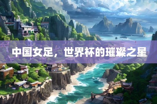中国女足，世界杯的璀璨之星
