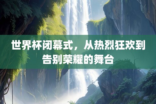 世界杯闭幕式，从热烈狂欢到告别荣耀的舞台