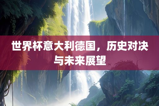 世界杯意大利德国，历史对决与未来展望