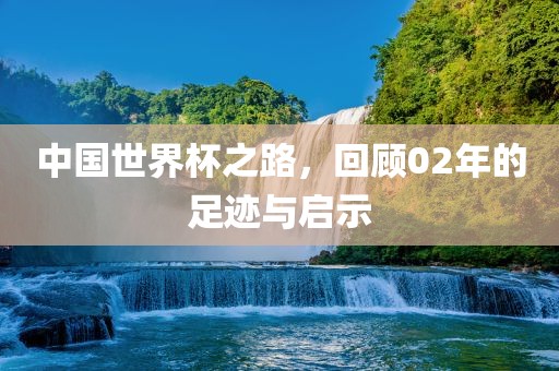 中国世界杯之路，回顾02年的足迹与启示