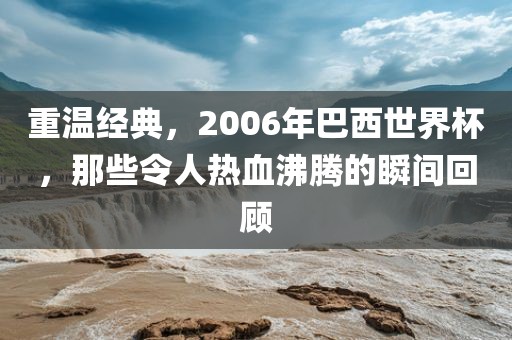 重温经典，2006年巴西世界杯，那些令人热血沸腾的瞬间回顾