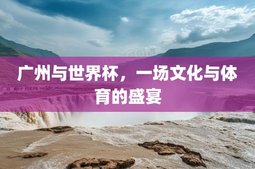 广州与世界杯，一场文化与体育的盛宴