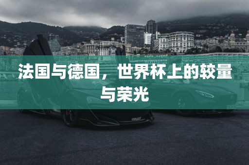 法国与德国，世界杯上的较量与荣光