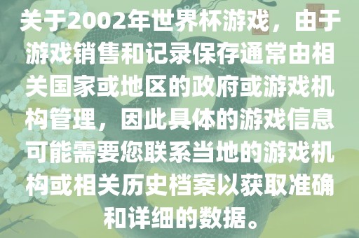 关于2002年世界杯游戏，由于游戏销售和记录保存通常由相关国家或地区的政府或游戏机构管理，因此具体的游戏信息可能需要您联系当地的游戏机构或相关历史档案以获取准确和详细的数据。