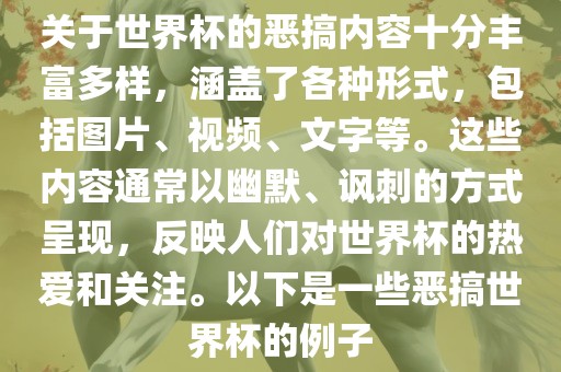 关于世界杯的恶搞内容十分丰富多样，涵盖了各种形式，包括图片、视频、文字等。这些内容通常以幽默、讽刺的方式呈现，反映人们对世界杯的热爱和关注。以下是一些恶搞世界杯的例子