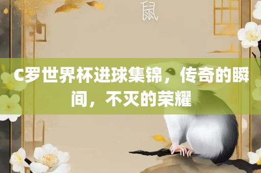 C罗世界杯进球集锦，传奇的瞬间，不灭的荣耀